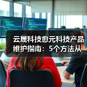 云晟科技愈元科技产品维护指南：5个方法从需求判断到日常保养（图1）